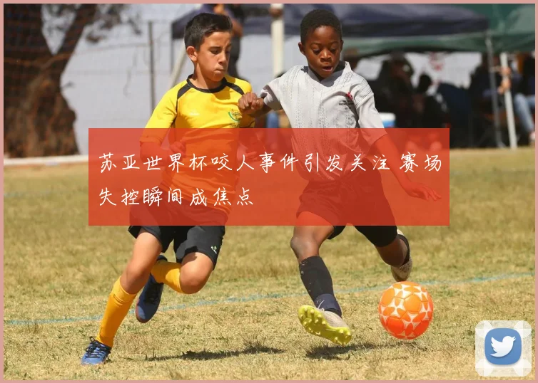 苏亚世界杯咬人事件引发关注 赛场失控瞬间成焦点