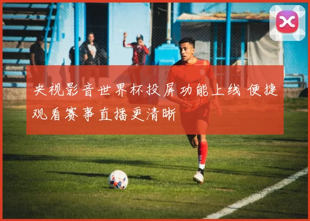 央视影音世界杯投屏功能上线 便捷观看赛事直播更清晰