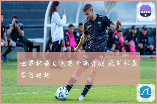 世界杯最后决赛今晚开战 冠军归属悬念迭起